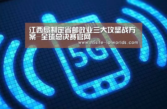 江西局制定省邮政业三大攻坚战方案-全球总决赛官网(图3) 全球总决赛官网